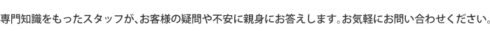 専門知識をもったスタッフが、お客様の疑問や不安に親身にお答えします。お気軽にお問い合わせください。